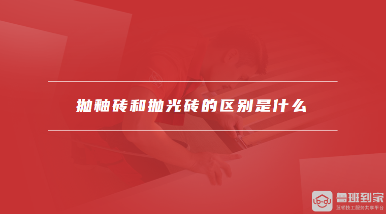 抛釉砖和抛光砖的区别是什么